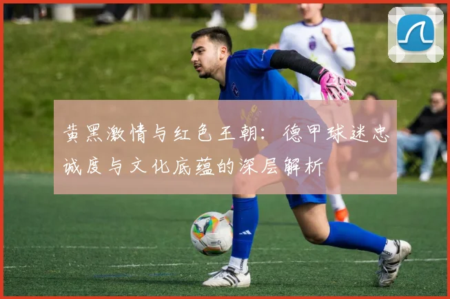 黄黑激情与红色王朝:德甲球迷忠诚度与文化底蕴的深层解析